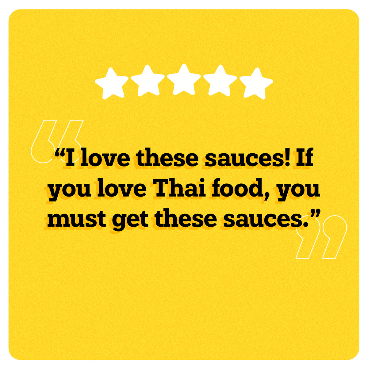 On a yellow background, 5 white stars can be seen in the center. Under the stars, “I love these sauces! If you love Thai food, you must get these sauces.” is written in black double quotes in bold black font. An illustration of two big white quotes can also be seen.