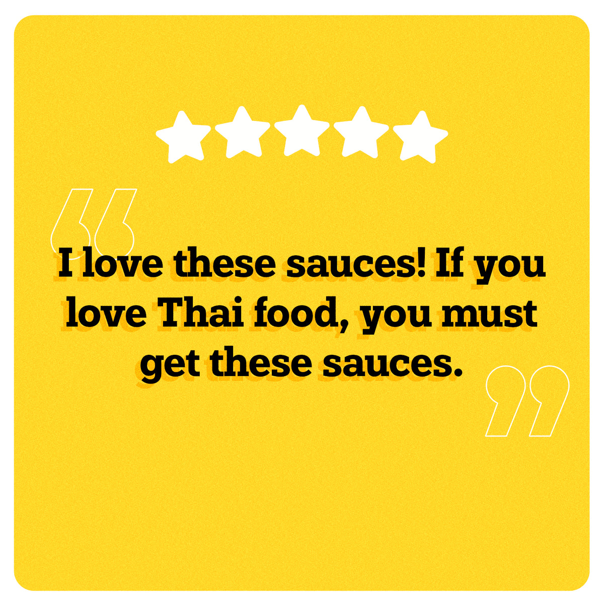 On a yellow background, 5 white stars can be seen in the center. Under the stars, “I love these sauces! If you love Thai food, you must get these sauces.” is written in black double quotes in bold black font. An illustration of two big white quotes can also be seen.
