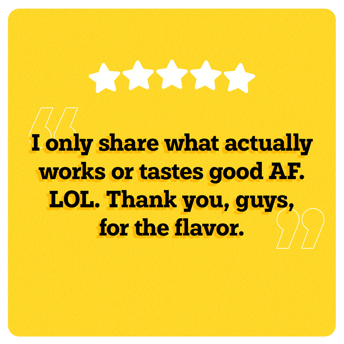 On a yellow background, 5 white stars can be seen in the center. Under the stars, “I only share what actually works or tastes good A F. LOL. Thank you, guys, for the flavor.” is written in black double quotes in bold black font. An illustration of two big white quotes can also be seen